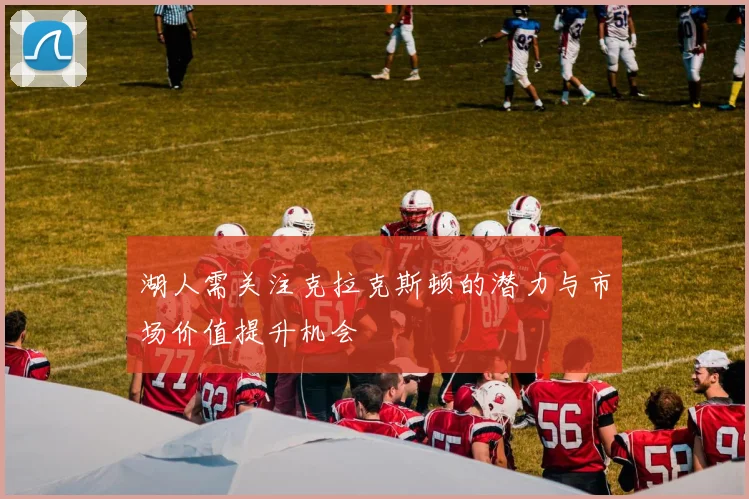 湖人需关注克拉克斯顿的潜力与市场价值提升机会
