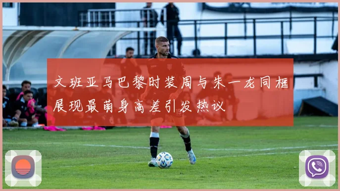 文班亚马巴黎时装周与朱一龙同框展现最萌身高差引发热议