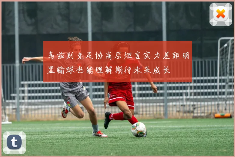 乌兹别克足协高层坦言实力差距明显输球也能理解期待未来成长
