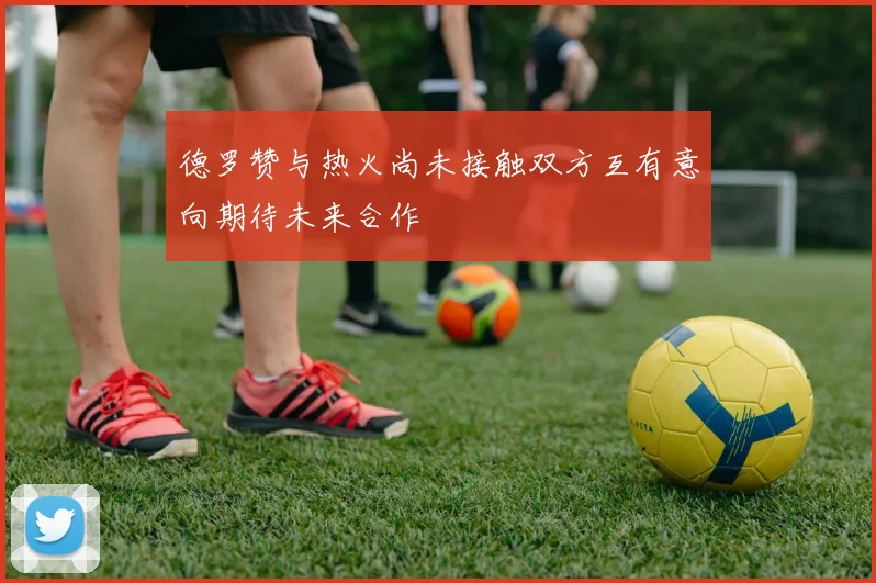 德罗赞与热火尚未接触双方互有意向期待未来合作