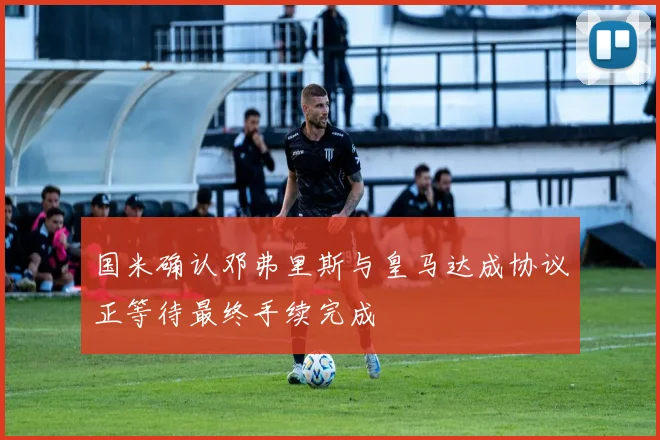 国米确认邓弗里斯与皇马达成协议正等待最终手续完成