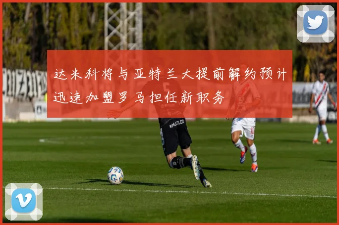 达米科将与亚特兰大提前解约预计迅速加盟罗马担任新职务