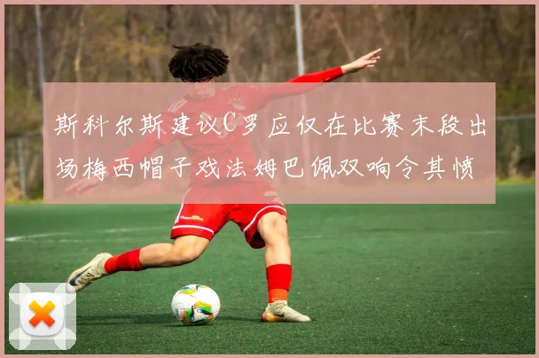 斯科尔斯建议C罗应仅在比赛末段出场梅西帽子戏法姆巴佩双响令其愤怒