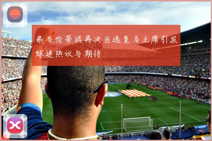 弗洛伦蒂诺再次当选皇马主席引发球迷热议与期待