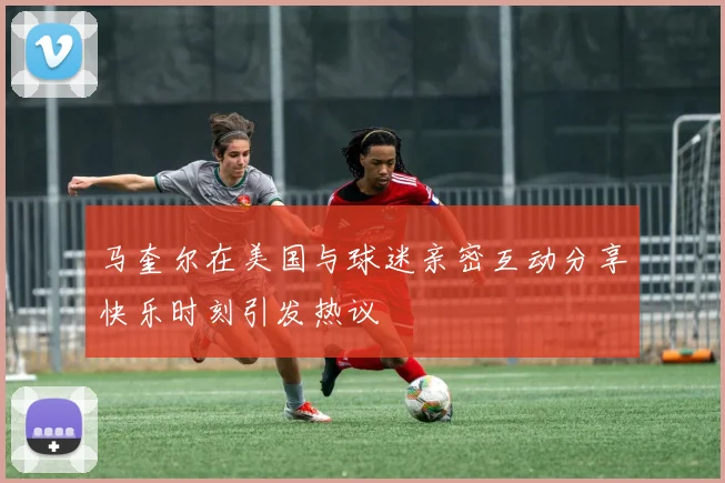 马奎尔在美国与球迷亲密互动分享快乐时刻引发热议